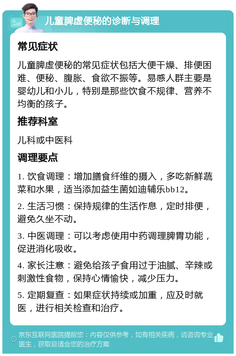 儿童脾虚便秘的诊断与调理 常见症状 儿童脾虚便秘的常见症状包括大便干燥、排便困难、便秘、腹胀、食欲不振等。易感人群主要是婴幼儿和小儿，特别是那些饮食不规律、营养不均衡的孩子。 推荐科室 儿科或中医科 调理要点 1. 饮食调理：增加膳食纤维的摄入，多吃新鲜蔬菜和水果，适当添加益生菌如迪辅乐bb12。 2. 生活习惯：保持规律的生活作息，定时排便，避免久坐不动。 3. 中医调理：可以考虑使用中药调理脾胃功能，促进消化吸收。 4. 家长注意：避免给孩子食用过于油腻、辛辣或刺激性食物，保持心情愉快，减少压力。 5. 定期复查：如果症状持续或加重，应及时就医，进行相关检查和治疗。