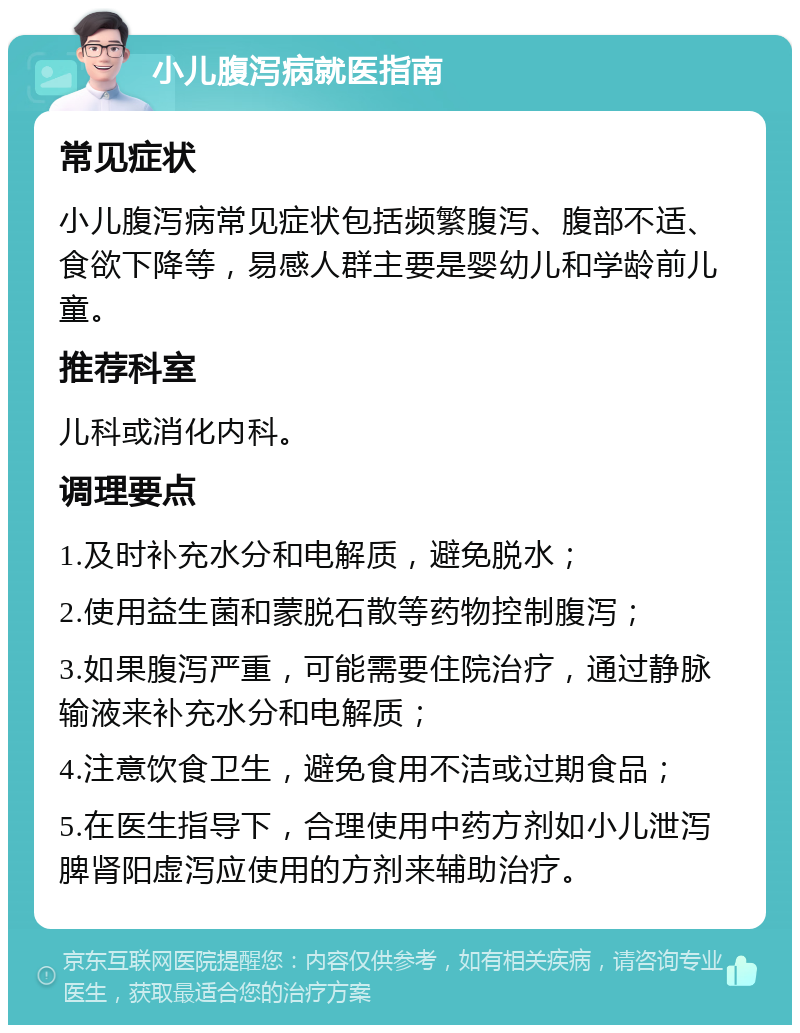 小儿腹泻病就医指南 常见症状 小儿腹泻病常见症状包括频繁腹泻、腹部不适、食欲下降等，易感人群主要是婴幼儿和学龄前儿童。 推荐科室 儿科或消化内科。 调理要点 1.及时补充水分和电解质，避免脱水； 2.使用益生菌和蒙脱石散等药物控制腹泻； 3.如果腹泻严重，可能需要住院治疗，通过静脉输液来补充水分和电解质； 4.注意饮食卫生，避免食用不洁或过期食品； 5.在医生指导下，合理使用中药方剂如小儿泄泻脾肾阳虚泻应使用的方剂来辅助治疗。