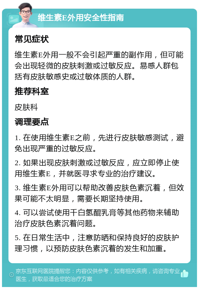 维生素E外用安全性指南 常见症状 维生素E外用一般不会引起严重的副作用，但可能会出现轻微的皮肤刺激或过敏反应。易感人群包括有皮肤敏感史或过敏体质的人群。 推荐科室 皮肤科 调理要点 1. 在使用维生素E之前，先进行皮肤敏感测试，避免出现严重的过敏反应。 2. 如果出现皮肤刺激或过敏反应，应立即停止使用维生素E，并就医寻求专业的治疗建议。 3. 维生素E外用可以帮助改善皮肤色素沉着，但效果可能不太明显，需要长期坚持使用。 4. 可以尝试使用千白氢醌乳膏等其他药物来辅助治疗皮肤色素沉着问题。 5. 在日常生活中，注意防晒和保持良好的皮肤护理习惯，以预防皮肤色素沉着的发生和加重。