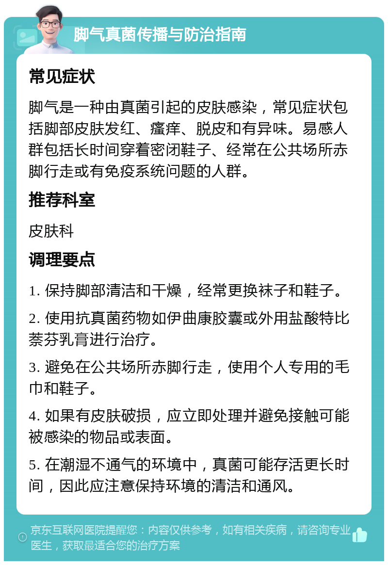 脚气真菌传播与防治指南 常见症状 脚气是一种由真菌引起的皮肤感染，常见症状包括脚部皮肤发红、瘙痒、脱皮和有异味。易感人群包括长时间穿着密闭鞋子、经常在公共场所赤脚行走或有免疫系统问题的人群。 推荐科室 皮肤科 调理要点 1. 保持脚部清洁和干燥，经常更换袜子和鞋子。 2. 使用抗真菌药物如伊曲康胶囊或外用盐酸特比萘芬乳膏进行治疗。 3. 避免在公共场所赤脚行走，使用个人专用的毛巾和鞋子。 4. 如果有皮肤破损，应立即处理并避免接触可能被感染的物品或表面。 5. 在潮湿不通气的环境中，真菌可能存活更长时间，因此应注意保持环境的清洁和通风。