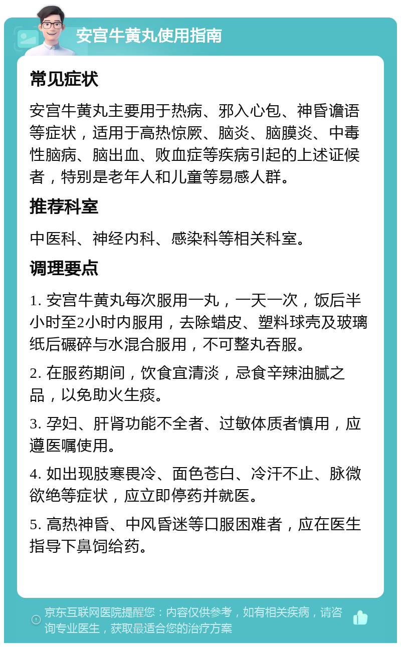 安宫牛黄丸使用指南 常见症状 安宫牛黄丸主要用于热病、邪入心包、神昏谵语等症状，适用于高热惊厥、脑炎、脑膜炎、中毒性脑病、脑出血、败血症等疾病引起的上述证候者，特别是老年人和儿童等易感人群。 推荐科室 中医科、神经内科、感染科等相关科室。 调理要点 1. 安宫牛黄丸每次服用一丸，一天一次，饭后半小时至2小时内服用，去除蜡皮、塑料球壳及玻璃纸后碾碎与水混合服用，不可整丸吞服。 2. 在服药期间，饮食宜清淡，忌食辛辣油腻之品，以免助火生痰。 3. 孕妇、肝肾功能不全者、过敏体质者慎用，应遵医嘱使用。 4. 如出现肢寒畏冷、面色苍白、冷汗不止、脉微欲绝等症状，应立即停药并就医。 5. 高热神昏、中风昏迷等口服困难者，应在医生指导下鼻饲给药。