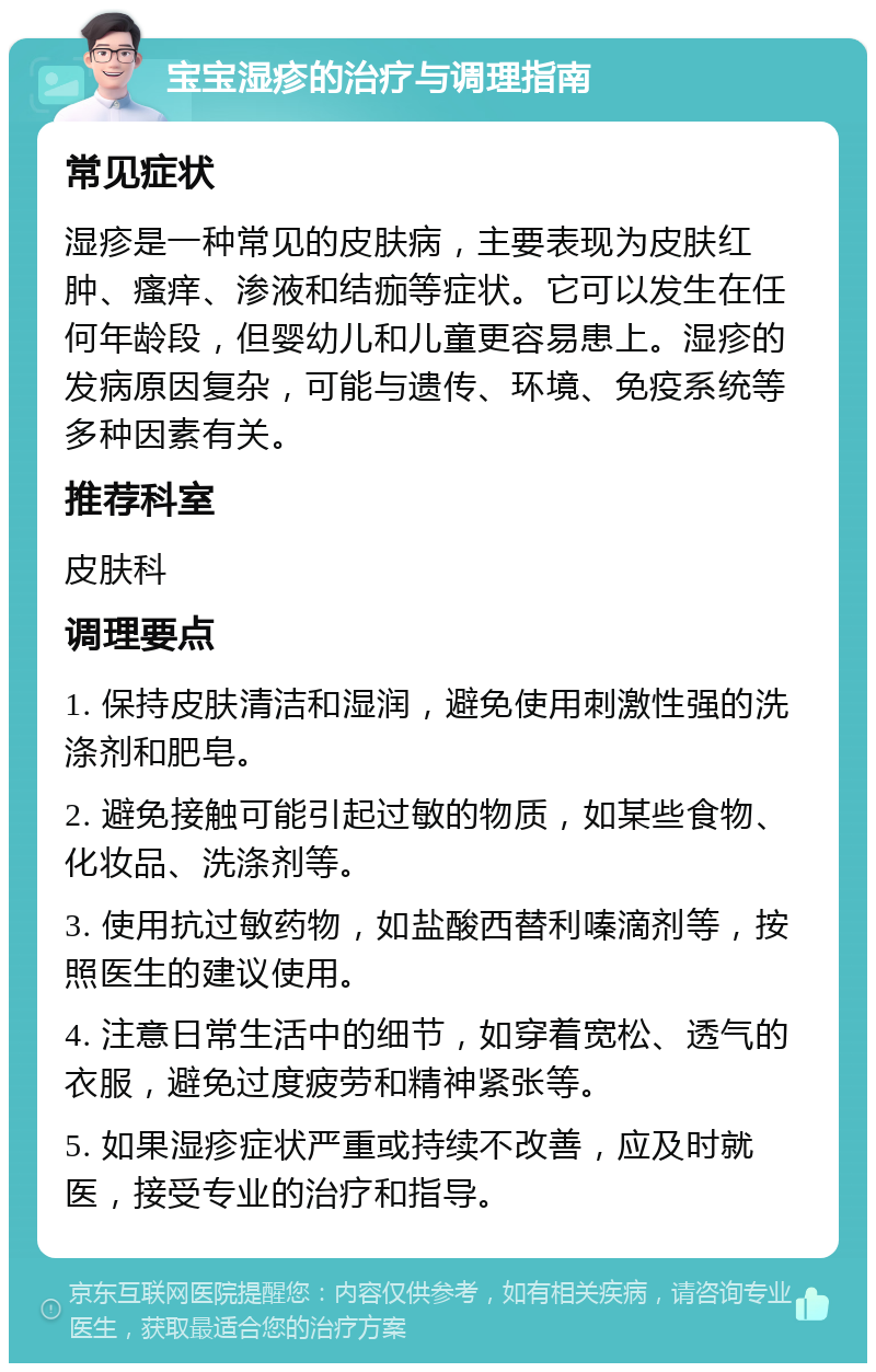 宝宝湿疹的治疗与调理指南 常见症状 湿疹是一种常见的皮肤病，主要表现为皮肤红肿、瘙痒、渗液和结痂等症状。它可以发生在任何年龄段，但婴幼儿和儿童更容易患上。湿疹的发病原因复杂，可能与遗传、环境、免疫系统等多种因素有关。 推荐科室 皮肤科 调理要点 1. 保持皮肤清洁和湿润，避免使用刺激性强的洗涤剂和肥皂。 2. 避免接触可能引起过敏的物质，如某些食物、化妆品、洗涤剂等。 3. 使用抗过敏药物，如盐酸西替利嗪滴剂等，按照医生的建议使用。 4. 注意日常生活中的细节，如穿着宽松、透气的衣服，避免过度疲劳和精神紧张等。 5. 如果湿疹症状严重或持续不改善，应及时就医，接受专业的治疗和指导。