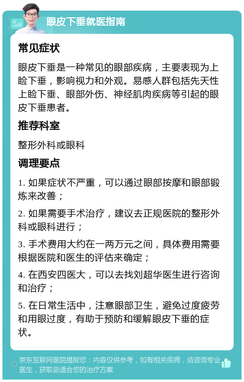 眼皮下垂就医指南 常见症状 眼皮下垂是一种常见的眼部疾病，主要表现为上睑下垂，影响视力和外观。易感人群包括先天性上睑下垂、眼部外伤、神经肌肉疾病等引起的眼皮下垂患者。 推荐科室 整形外科或眼科 调理要点 1. 如果症状不严重，可以通过眼部按摩和眼部锻炼来改善； 2. 如果需要手术治疗，建议去正规医院的整形外科或眼科进行； 3. 手术费用大约在一两万元之间，具体费用需要根据医院和医生的评估来确定； 4. 在西安四医大，可以去找刘超华医生进行咨询和治疗； 5. 在日常生活中，注意眼部卫生，避免过度疲劳和用眼过度，有助于预防和缓解眼皮下垂的症状。