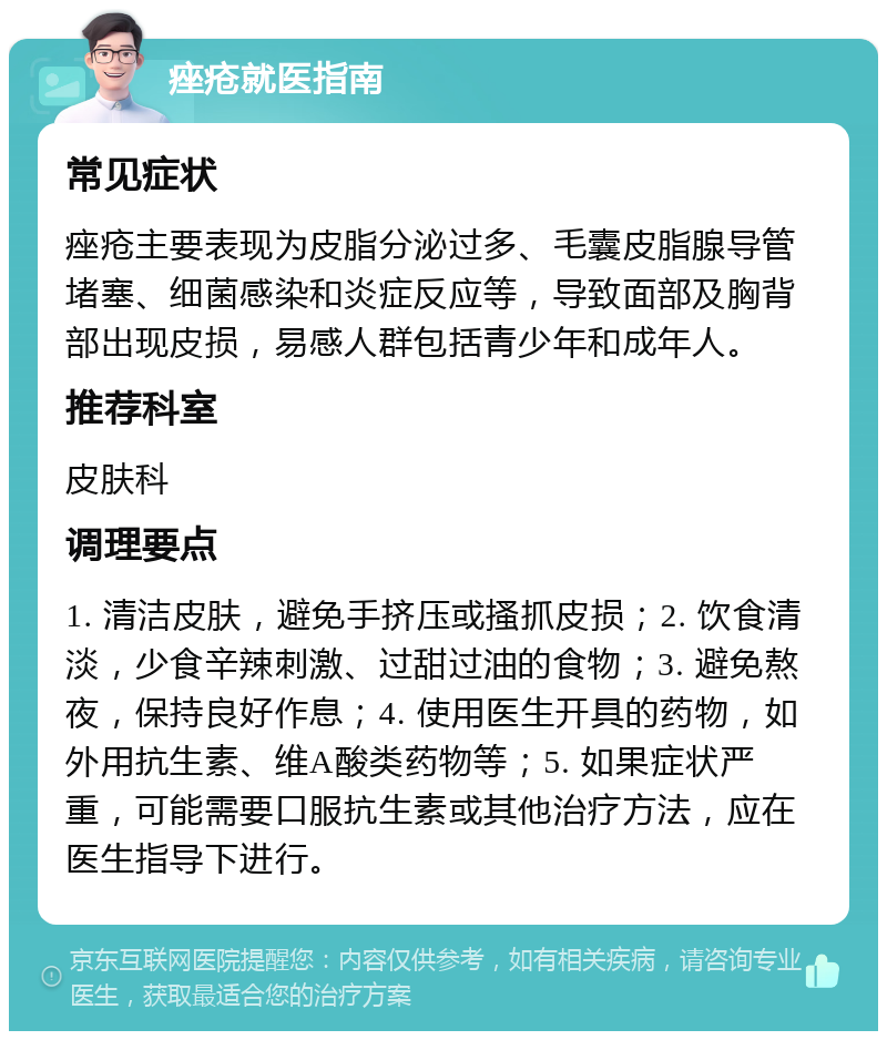 痤疮就医指南 常见症状 痤疮主要表现为皮脂分泌过多、毛囊皮脂腺导管堵塞、细菌感染和炎症反应等，导致面部及胸背部出现皮损，易感人群包括青少年和成年人。 推荐科室 皮肤科 调理要点 1. 清洁皮肤，避免手挤压或搔抓皮损；2. 饮食清淡，少食辛辣刺激、过甜过油的食物；3. 避免熬夜，保持良好作息；4. 使用医生开具的药物，如外用抗生素、维A酸类药物等；5. 如果症状严重，可能需要口服抗生素或其他治疗方法，应在医生指导下进行。