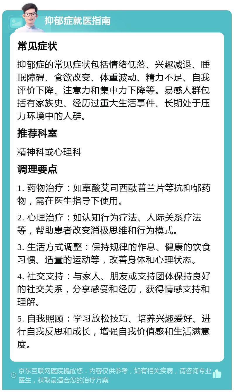 抑郁症就医指南 常见症状 抑郁症的常见症状包括情绪低落、兴趣减退、睡眠障碍、食欲改变、体重波动、精力不足、自我评价下降、注意力和集中力下降等。易感人群包括有家族史、经历过重大生活事件、长期处于压力环境中的人群。 推荐科室 精神科或心理科 调理要点 1. 药物治疗：如草酸艾司西酞普兰片等抗抑郁药物，需在医生指导下使用。 2. 心理治疗：如认知行为疗法、人际关系疗法等，帮助患者改变消极思维和行为模式。 3. 生活方式调整：保持规律的作息、健康的饮食习惯、适量的运动等，改善身体和心理状态。 4. 社交支持：与家人、朋友或支持团体保持良好的社交关系，分享感受和经历，获得情感支持和理解。 5. 自我照顾：学习放松技巧、培养兴趣爱好、进行自我反思和成长，增强自我价值感和生活满意度。