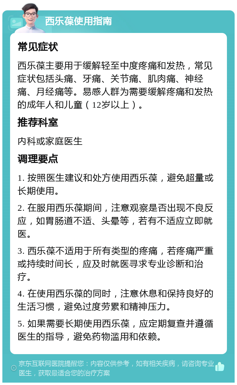 西乐葆使用指南 常见症状 西乐葆主要用于缓解轻至中度疼痛和发热，常见症状包括头痛、牙痛、关节痛、肌肉痛、神经痛、月经痛等。易感人群为需要缓解疼痛和发热的成年人和儿童（12岁以上）。 推荐科室 内科或家庭医生 调理要点 1. 按照医生建议和处方使用西乐葆，避免超量或长期使用。 2. 在服用西乐葆期间，注意观察是否出现不良反应，如胃肠道不适、头晕等，若有不适应立即就医。 3. 西乐葆不适用于所有类型的疼痛，若疼痛严重或持续时间长，应及时就医寻求专业诊断和治疗。 4. 在使用西乐葆的同时，注意休息和保持良好的生活习惯，避免过度劳累和精神压力。 5. 如果需要长期使用西乐葆，应定期复查并遵循医生的指导，避免药物滥用和依赖。