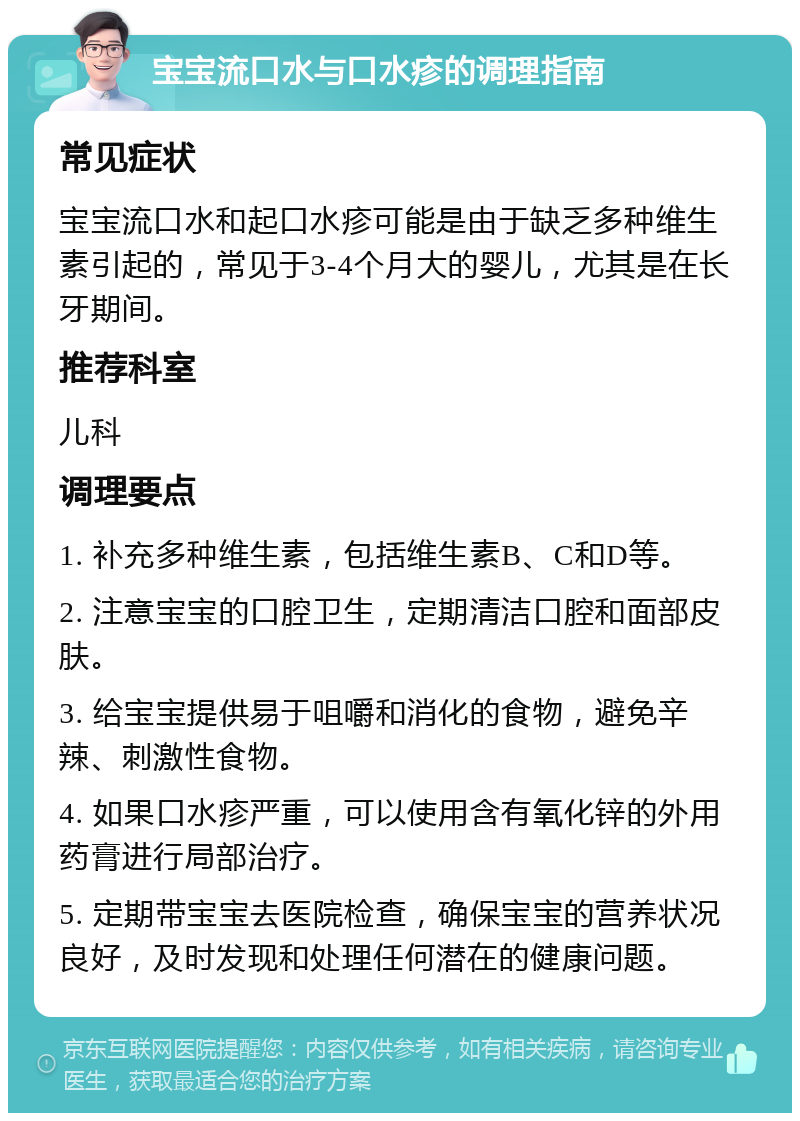 宝宝流口水与口水疹的调理指南 常见症状 宝宝流口水和起口水疹可能是由于缺乏多种维生素引起的，常见于3-4个月大的婴儿，尤其是在长牙期间。 推荐科室 儿科 调理要点 1. 补充多种维生素，包括维生素B、C和D等。 2. 注意宝宝的口腔卫生，定期清洁口腔和面部皮肤。 3. 给宝宝提供易于咀嚼和消化的食物，避免辛辣、刺激性食物。 4. 如果口水疹严重，可以使用含有氧化锌的外用药膏进行局部治疗。 5. 定期带宝宝去医院检查，确保宝宝的营养状况良好，及时发现和处理任何潜在的健康问题。