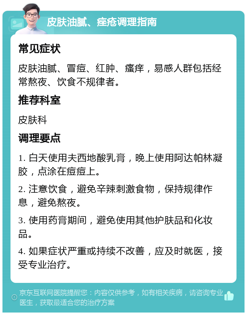 皮肤油腻、痤疮调理指南 常见症状 皮肤油腻、冒痘、红肿、瘙痒，易感人群包括经常熬夜、饮食不规律者。 推荐科室 皮肤科 调理要点 1. 白天使用夫西地酸乳膏，晚上使用阿达帕林凝胶，点涂在痘痘上。 2. 注意饮食，避免辛辣刺激食物，保持规律作息，避免熬夜。 3. 使用药膏期间，避免使用其他护肤品和化妆品。 4. 如果症状严重或持续不改善，应及时就医，接受专业治疗。