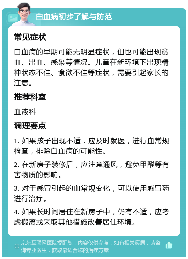 白血病初步了解与防范 常见症状 白血病的早期可能无明显症状，但也可能出现贫血、出血、感染等情况。儿童在新环境下出现精神状态不佳、食欲不佳等症状，需要引起家长的注意。 推荐科室 血液科 调理要点 1. 如果孩子出现不适，应及时就医，进行血常规检查，排除白血病的可能性。 2. 在新房子装修后，应注意通风，避免甲醛等有害物质的影响。 3. 对于感冒引起的血常规变化，可以使用感冒药进行治疗。 4. 如果长时间居住在新房子中，仍有不适，应考虑搬离或采取其他措施改善居住环境。