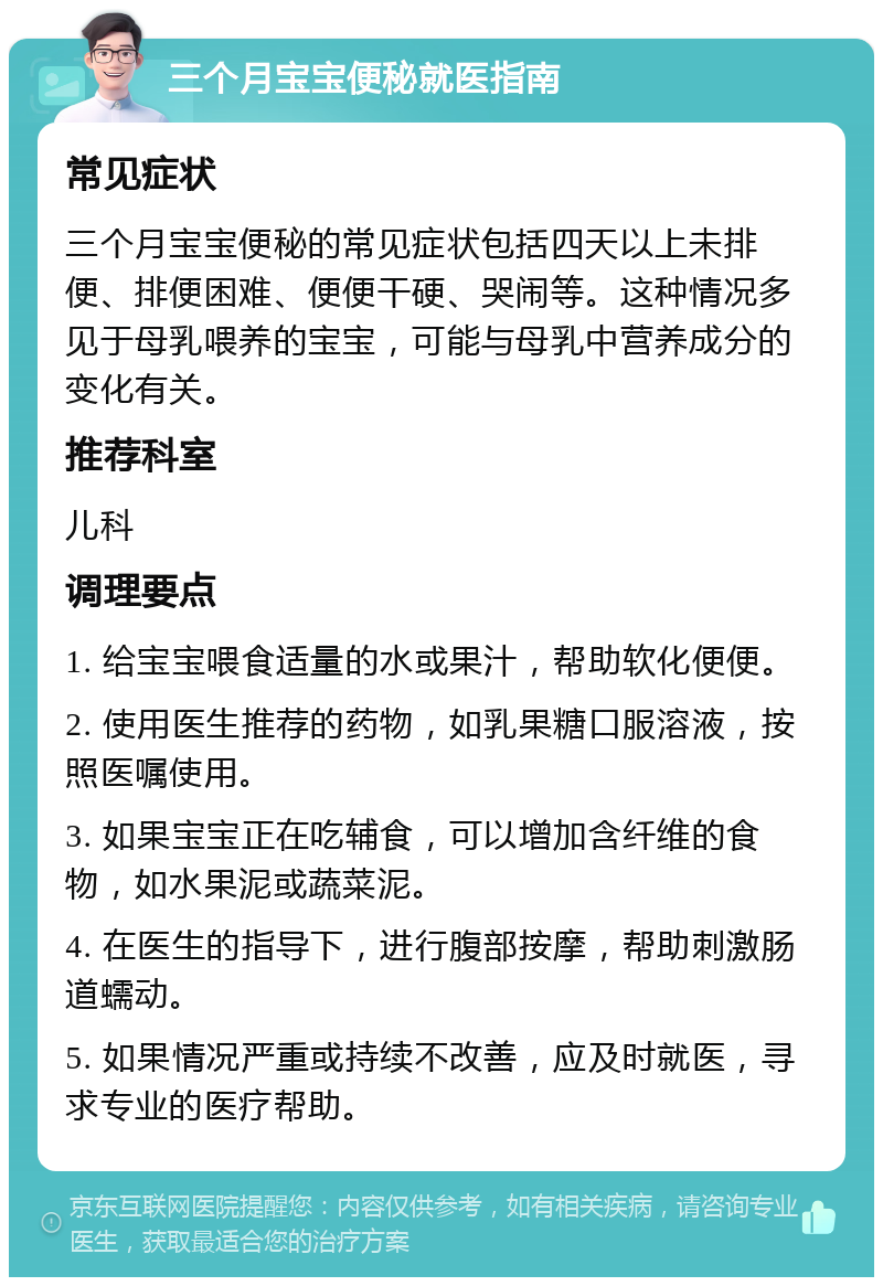 三个月宝宝便秘就医指南 常见症状 三个月宝宝便秘的常见症状包括四天以上未排便、排便困难、便便干硬、哭闹等。这种情况多见于母乳喂养的宝宝，可能与母乳中营养成分的变化有关。 推荐科室 儿科 调理要点 1. 给宝宝喂食适量的水或果汁，帮助软化便便。 2. 使用医生推荐的药物，如乳果糖口服溶液，按照医嘱使用。 3. 如果宝宝正在吃辅食，可以增加含纤维的食物，如水果泥或蔬菜泥。 4. 在医生的指导下，进行腹部按摩，帮助刺激肠道蠕动。 5. 如果情况严重或持续不改善，应及时就医，寻求专业的医疗帮助。