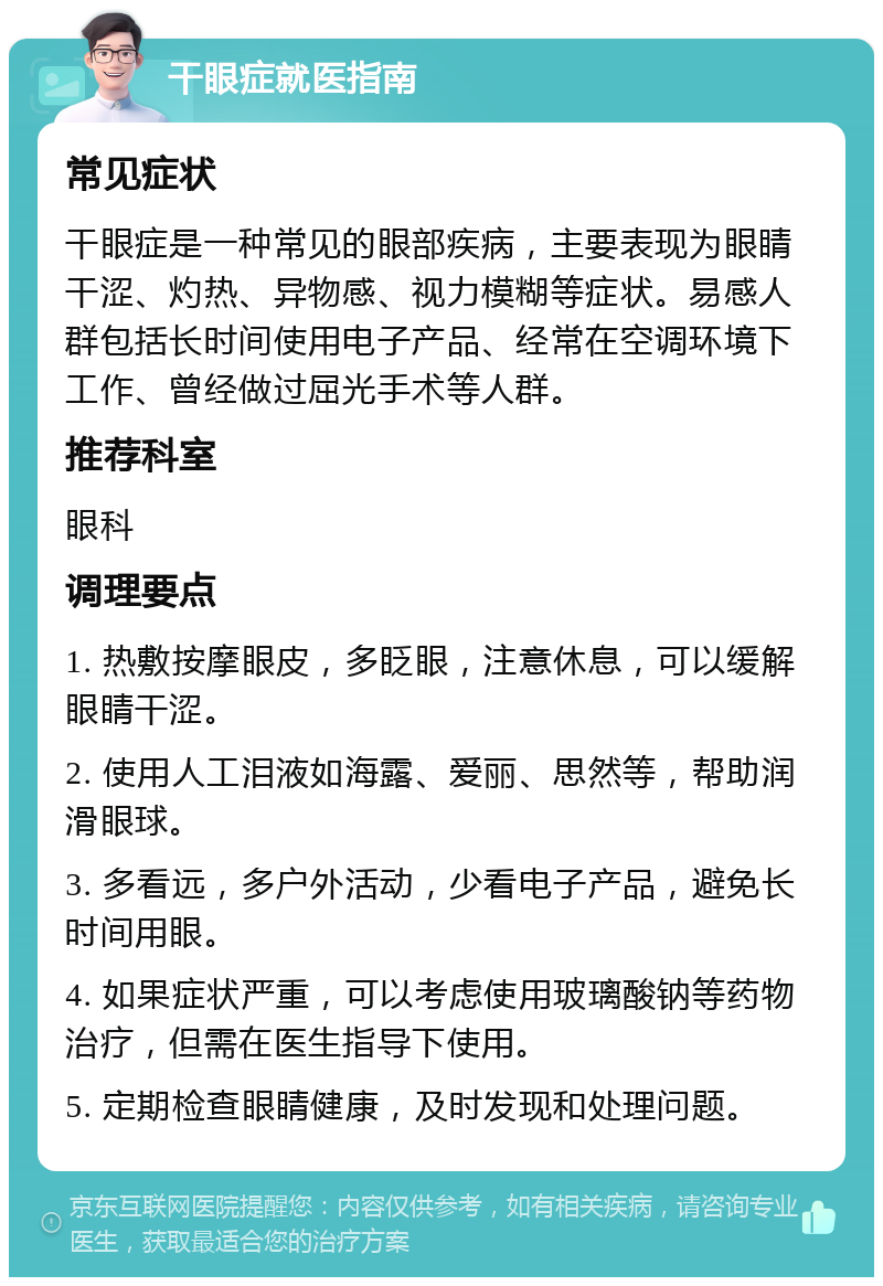 干眼症就医指南 常见症状 干眼症是一种常见的眼部疾病，主要表现为眼睛干涩、灼热、异物感、视力模糊等症状。易感人群包括长时间使用电子产品、经常在空调环境下工作、曾经做过屈光手术等人群。 推荐科室 眼科 调理要点 1. 热敷按摩眼皮，多眨眼，注意休息，可以缓解眼睛干涩。 2. 使用人工泪液如海露、爱丽、思然等，帮助润滑眼球。 3. 多看远，多户外活动，少看电子产品，避免长时间用眼。 4. 如果症状严重，可以考虑使用玻璃酸钠等药物治疗，但需在医生指导下使用。 5. 定期检查眼睛健康，及时发现和处理问题。