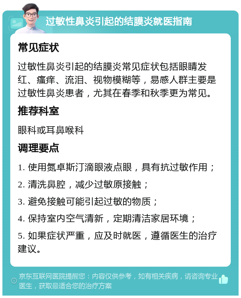 过敏性鼻炎引起的结膜炎就医指南 常见症状 过敏性鼻炎引起的结膜炎常见症状包括眼睛发红、瘙痒、流泪、视物模糊等，易感人群主要是过敏性鼻炎患者，尤其在春季和秋季更为常见。 推荐科室 眼科或耳鼻喉科 调理要点 1. 使用氮卓斯汀滴眼液点眼，具有抗过敏作用； 2. 清洗鼻腔，减少过敏原接触； 3. 避免接触可能引起过敏的物质； 4. 保持室内空气清新，定期清洁家居环境； 5. 如果症状严重，应及时就医，遵循医生的治疗建议。