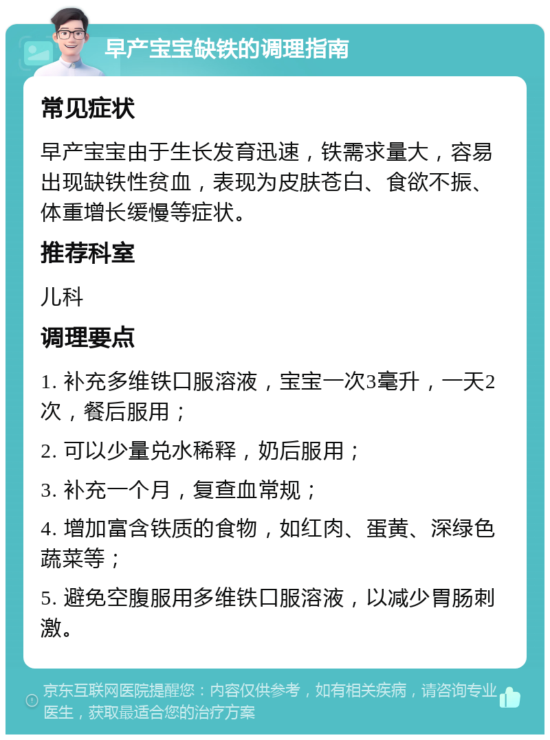 早产宝宝缺铁的调理指南 常见症状 早产宝宝由于生长发育迅速，铁需求量大，容易出现缺铁性贫血，表现为皮肤苍白、食欲不振、体重增长缓慢等症状。 推荐科室 儿科 调理要点 1. 补充多维铁口服溶液，宝宝一次3毫升，一天2次，餐后服用； 2. 可以少量兑水稀释，奶后服用； 3. 补充一个月，复查血常规； 4. 增加富含铁质的食物，如红肉、蛋黄、深绿色蔬菜等； 5. 避免空腹服用多维铁口服溶液，以减少胃肠刺激。