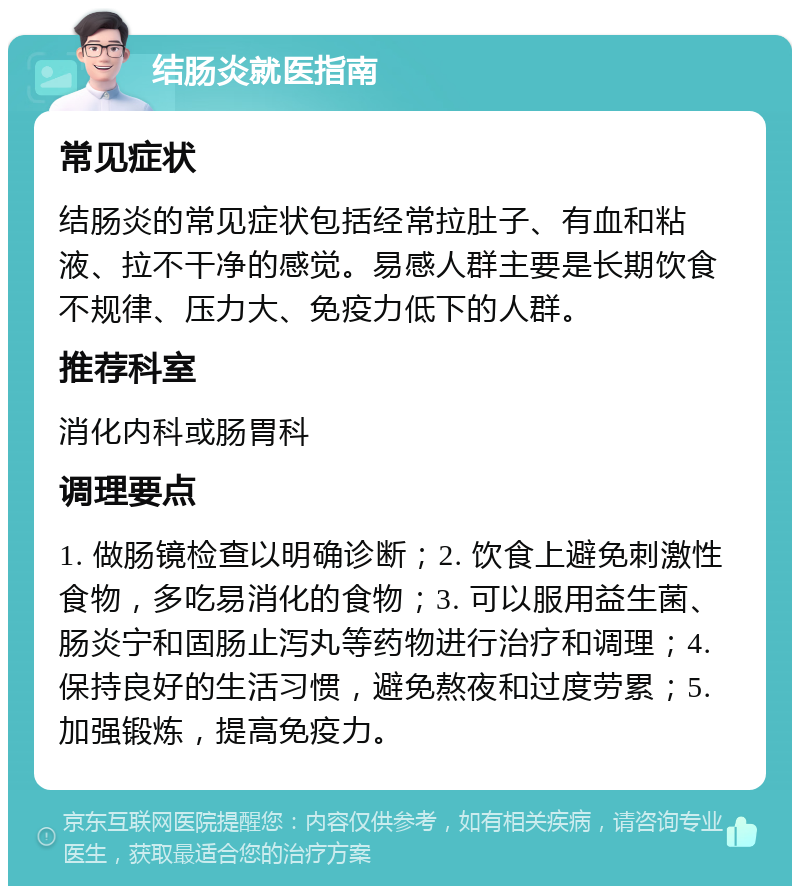 结肠炎就医指南 常见症状 结肠炎的常见症状包括经常拉肚子、有血和粘液、拉不干净的感觉。易感人群主要是长期饮食不规律、压力大、免疫力低下的人群。 推荐科室 消化内科或肠胃科 调理要点 1. 做肠镜检查以明确诊断；2. 饮食上避免刺激性食物，多吃易消化的食物；3. 可以服用益生菌、肠炎宁和固肠止泻丸等药物进行治疗和调理；4. 保持良好的生活习惯，避免熬夜和过度劳累；5. 加强锻炼，提高免疫力。