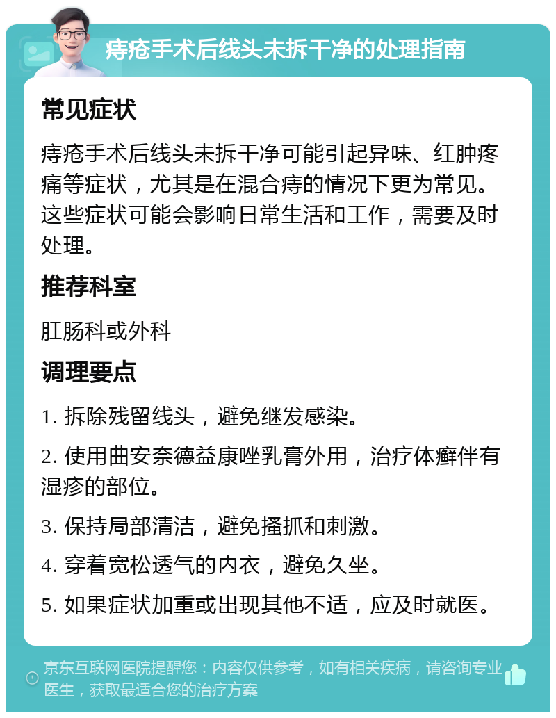 痔疮手术后线头未拆干净的处理指南 常见症状 痔疮手术后线头未拆干净可能引起异味、红肿疼痛等症状，尤其是在混合痔的情况下更为常见。这些症状可能会影响日常生活和工作，需要及时处理。 推荐科室 肛肠科或外科 调理要点 1. 拆除残留线头，避免继发感染。 2. 使用曲安奈德益康唑乳膏外用，治疗体癣伴有湿疹的部位。 3. 保持局部清洁，避免搔抓和刺激。 4. 穿着宽松透气的内衣，避免久坐。 5. 如果症状加重或出现其他不适，应及时就医。