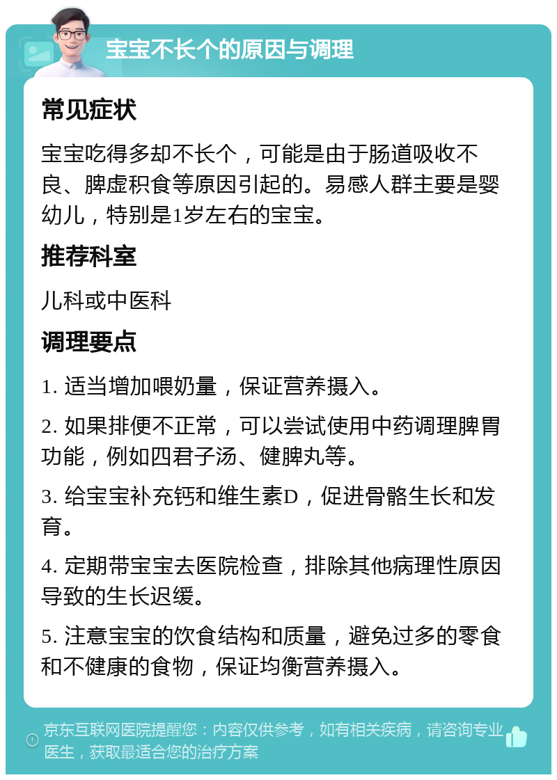 宝宝不长个的原因与调理 常见症状 宝宝吃得多却不长个，可能是由于肠道吸收不良、脾虚积食等原因引起的。易感人群主要是婴幼儿，特别是1岁左右的宝宝。 推荐科室 儿科或中医科 调理要点 1. 适当增加喂奶量，保证营养摄入。 2. 如果排便不正常，可以尝试使用中药调理脾胃功能，例如四君子汤、健脾丸等。 3. 给宝宝补充钙和维生素D，促进骨骼生长和发育。 4. 定期带宝宝去医院检查，排除其他病理性原因导致的生长迟缓。 5. 注意宝宝的饮食结构和质量，避免过多的零食和不健康的食物，保证均衡营养摄入。