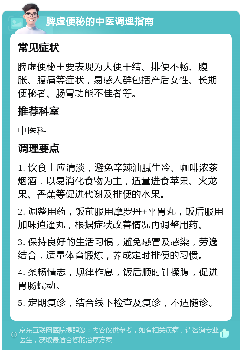 脾虚便秘的中医调理指南 常见症状 脾虚便秘主要表现为大便干结、排便不畅、腹胀、腹痛等症状，易感人群包括产后女性、长期便秘者、肠胃功能不佳者等。 推荐科室 中医科 调理要点 1. 饮食上应清淡，避免辛辣油腻生冷、咖啡浓茶烟酒，以易消化食物为主，适量进食苹果、火龙果、香蕉等促进代谢及排便的水果。 2. 调整用药，饭前服用摩罗丹+平胃丸，饭后服用加味逍遥丸，根据症状改善情况再调整用药。 3. 保持良好的生活习惯，避免感冒及感染，劳逸结合，适量体育锻炼，养成定时排便的习惯。 4. 条畅情志，规律作息，饭后顺时针揉腹，促进胃肠蠕动。 5. 定期复诊，结合线下检查及复诊，不适随诊。