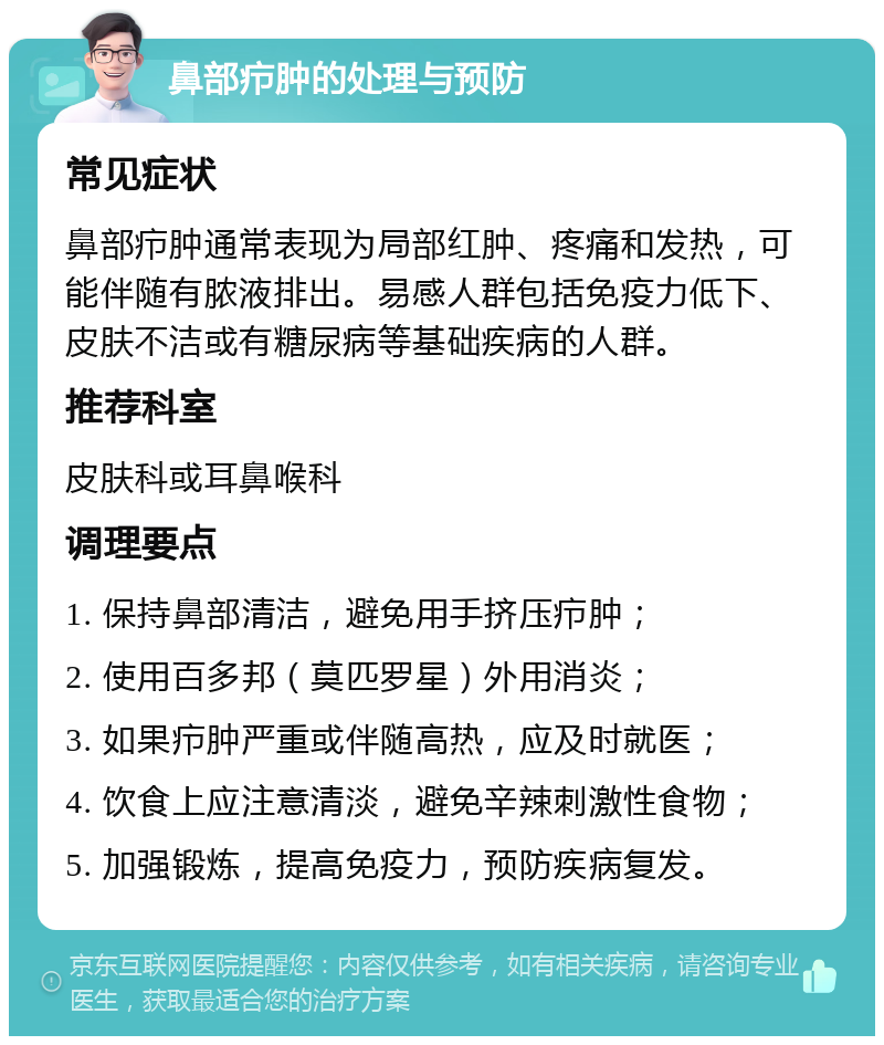 鼻部疖肿的处理与预防 常见症状 鼻部疖肿通常表现为局部红肿、疼痛和发热，可能伴随有脓液排出。易感人群包括免疫力低下、皮肤不洁或有糖尿病等基础疾病的人群。 推荐科室 皮肤科或耳鼻喉科 调理要点 1. 保持鼻部清洁，避免用手挤压疖肿； 2. 使用百多邦（莫匹罗星）外用消炎； 3. 如果疖肿严重或伴随高热，应及时就医； 4. 饮食上应注意清淡，避免辛辣刺激性食物； 5. 加强锻炼，提高免疫力，预防疾病复发。