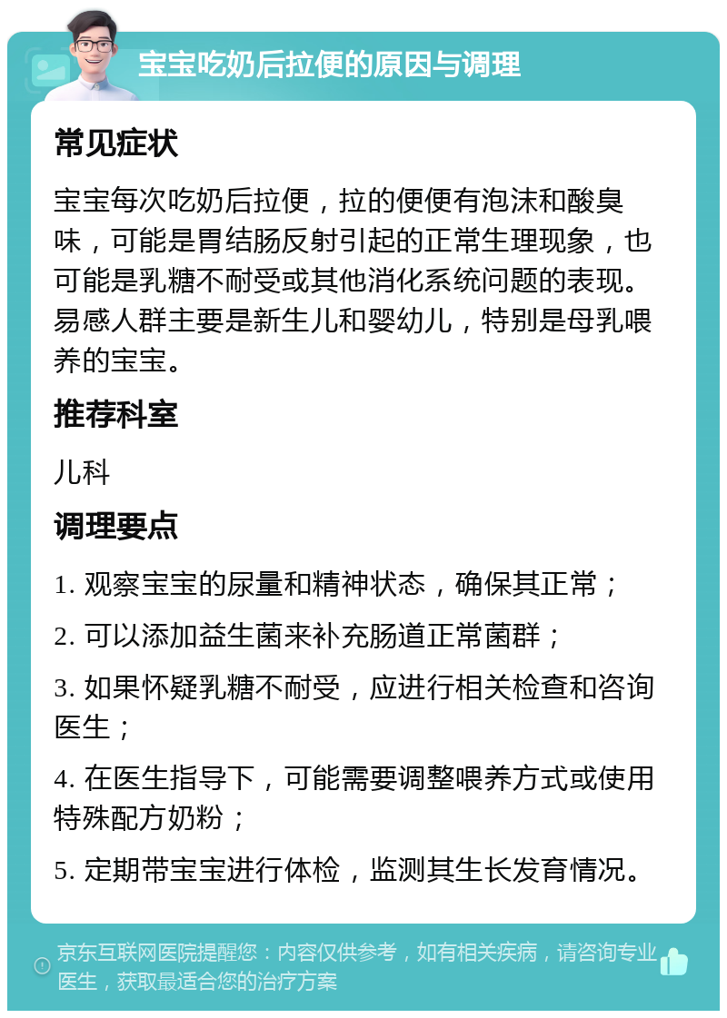 宝宝吃奶后拉便的原因与调理 常见症状 宝宝每次吃奶后拉便，拉的便便有泡沫和酸臭味，可能是胃结肠反射引起的正常生理现象，也可能是乳糖不耐受或其他消化系统问题的表现。易感人群主要是新生儿和婴幼儿，特别是母乳喂养的宝宝。 推荐科室 儿科 调理要点 1. 观察宝宝的尿量和精神状态，确保其正常； 2. 可以添加益生菌来补充肠道正常菌群； 3. 如果怀疑乳糖不耐受，应进行相关检查和咨询医生； 4. 在医生指导下，可能需要调整喂养方式或使用特殊配方奶粉； 5. 定期带宝宝进行体检，监测其生长发育情况。