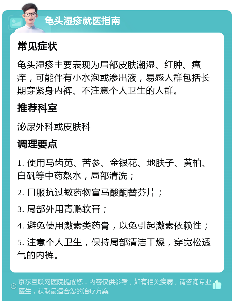 龟头湿疹就医指南 常见症状 龟头湿疹主要表现为局部皮肤潮湿、红肿、瘙痒，可能伴有小水泡或渗出液，易感人群包括长期穿紧身内裤、不注意个人卫生的人群。 推荐科室 泌尿外科或皮肤科 调理要点 1. 使用马齿苋、苦参、金银花、地肤子、黄柏、白矾等中药熬水，局部清洗； 2. 口服抗过敏药物富马酸酮替芬片； 3. 局部外用青鹏软膏； 4. 避免使用激素类药膏，以免引起激素依赖性； 5. 注意个人卫生，保持局部清洁干燥，穿宽松透气的内裤。