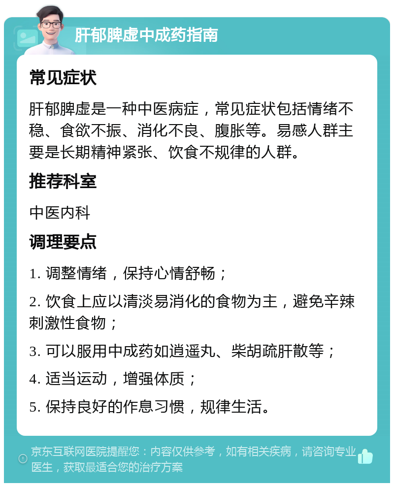 肝郁脾虚中成药指南 常见症状 肝郁脾虚是一种中医病症，常见症状包括情绪不稳、食欲不振、消化不良、腹胀等。易感人群主要是长期精神紧张、饮食不规律的人群。 推荐科室 中医内科 调理要点 1. 调整情绪，保持心情舒畅； 2. 饮食上应以清淡易消化的食物为主，避免辛辣刺激性食物； 3. 可以服用中成药如逍遥丸、柴胡疏肝散等； 4. 适当运动，增强体质； 5. 保持良好的作息习惯，规律生活。