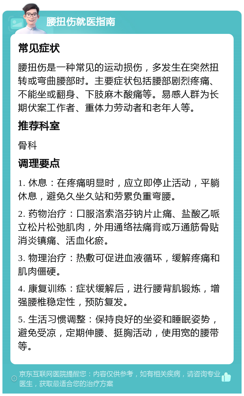 腰扭伤就医指南 常见症状 腰扭伤是一种常见的运动损伤，多发生在突然扭转或弯曲腰部时。主要症状包括腰部剧烈疼痛、不能坐或翻身、下肢麻木酸痛等。易感人群为长期伏案工作者、重体力劳动者和老年人等。 推荐科室 骨科 调理要点 1. 休息：在疼痛明显时，应立即停止活动，平躺休息，避免久坐久站和劳累负重弯腰。 2. 药物治疗：口服洛索洛芬钠片止痛、盐酸乙哌立松片松弛肌肉，外用通络祛痛膏或万通筋骨贴消炎镇痛、活血化瘀。 3. 物理治疗：热敷可促进血液循环，缓解疼痛和肌肉僵硬。 4. 康复训练：症状缓解后，进行腰背肌锻炼，增强腰椎稳定性，预防复发。 5. 生活习惯调整：保持良好的坐姿和睡眠姿势，避免受凉，定期伸腰、挺胸活动，使用宽的腰带等。