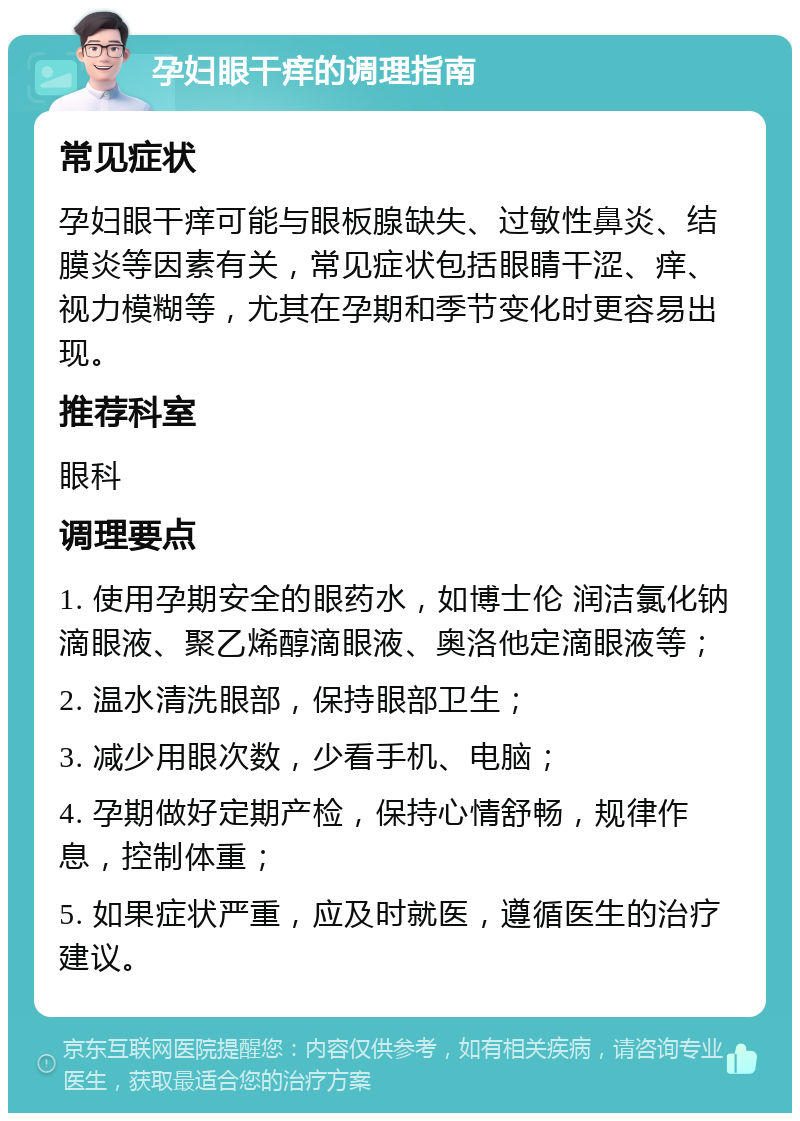 孕妇眼干痒的调理指南 常见症状 孕妇眼干痒可能与眼板腺缺失、过敏性鼻炎、结膜炎等因素有关，常见症状包括眼睛干涩、痒、视力模糊等，尤其在孕期和季节变化时更容易出现。 推荐科室 眼科 调理要点 1. 使用孕期安全的眼药水，如博士伦 润洁氯化钠滴眼液、聚乙烯醇滴眼液、奥洛他定滴眼液等； 2. 温水清洗眼部，保持眼部卫生； 3. 减少用眼次数，少看手机、电脑； 4. 孕期做好定期产检，保持心情舒畅，规律作息，控制体重； 5. 如果症状严重，应及时就医，遵循医生的治疗建议。