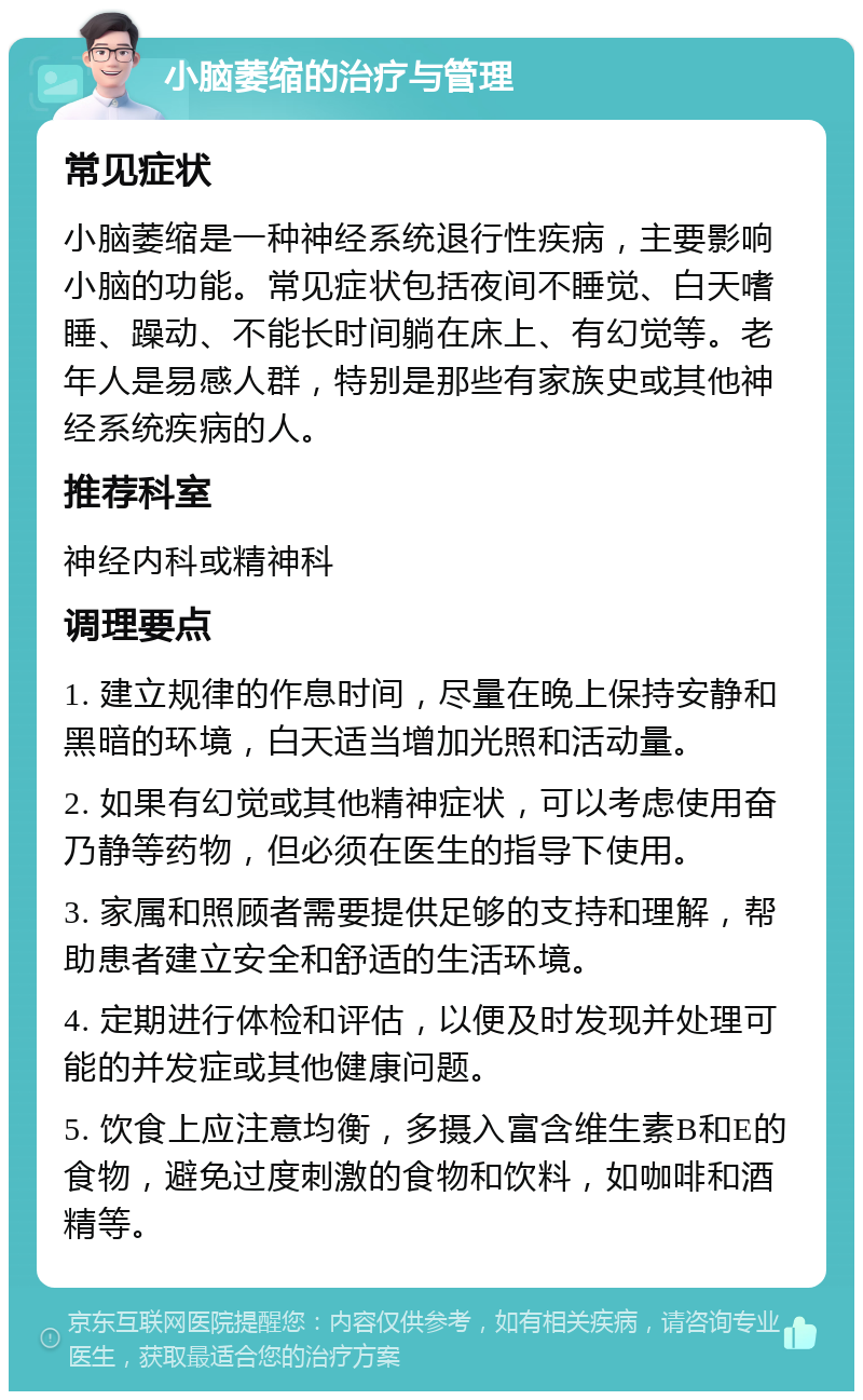 小脑萎缩的治疗与管理 常见症状 小脑萎缩是一种神经系统退行性疾病，主要影响小脑的功能。常见症状包括夜间不睡觉、白天嗜睡、躁动、不能长时间躺在床上、有幻觉等。老年人是易感人群，特别是那些有家族史或其他神经系统疾病的人。 推荐科室 神经内科或精神科 调理要点 1. 建立规律的作息时间，尽量在晚上保持安静和黑暗的环境，白天适当增加光照和活动量。 2. 如果有幻觉或其他精神症状，可以考虑使用奋乃静等药物，但必须在医生的指导下使用。 3. 家属和照顾者需要提供足够的支持和理解，帮助患者建立安全和舒适的生活环境。 4. 定期进行体检和评估，以便及时发现并处理可能的并发症或其他健康问题。 5. 饮食上应注意均衡，多摄入富含维生素B和E的食物，避免过度刺激的食物和饮料，如咖啡和酒精等。