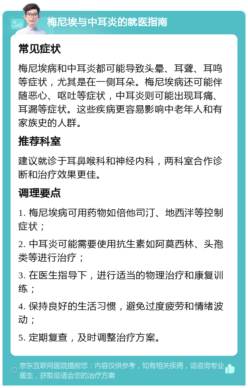 梅尼埃与中耳炎的就医指南 常见症状 梅尼埃病和中耳炎都可能导致头晕、耳聋、耳鸣等症状，尤其是在一侧耳朵。梅尼埃病还可能伴随恶心、呕吐等症状，中耳炎则可能出现耳痛、耳漏等症状。这些疾病更容易影响中老年人和有家族史的人群。 推荐科室 建议就诊于耳鼻喉科和神经内科，两科室合作诊断和治疗效果更佳。 调理要点 1. 梅尼埃病可用药物如倍他司汀、地西泮等控制症状； 2. 中耳炎可能需要使用抗生素如阿莫西林、头孢类等进行治疗； 3. 在医生指导下，进行适当的物理治疗和康复训练； 4. 保持良好的生活习惯，避免过度疲劳和情绪波动； 5. 定期复查，及时调整治疗方案。