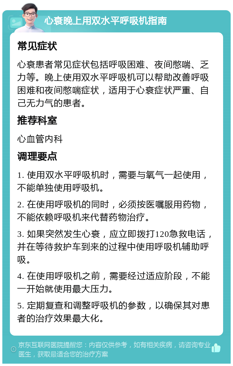 心衰晚上用双水平呼吸机指南 常见症状 心衰患者常见症状包括呼吸困难、夜间憋喘、乏力等。晚上使用双水平呼吸机可以帮助改善呼吸困难和夜间憋喘症状，适用于心衰症状严重、自己无力气的患者。 推荐科室 心血管内科 调理要点 1. 使用双水平呼吸机时，需要与氧气一起使用，不能单独使用呼吸机。 2. 在使用呼吸机的同时，必须按医嘱服用药物，不能依赖呼吸机来代替药物治疗。 3. 如果突然发生心衰，应立即拨打120急救电话，并在等待救护车到来的过程中使用呼吸机辅助呼吸。 4. 在使用呼吸机之前，需要经过适应阶段，不能一开始就使用最大压力。 5. 定期复查和调整呼吸机的参数，以确保其对患者的治疗效果最大化。