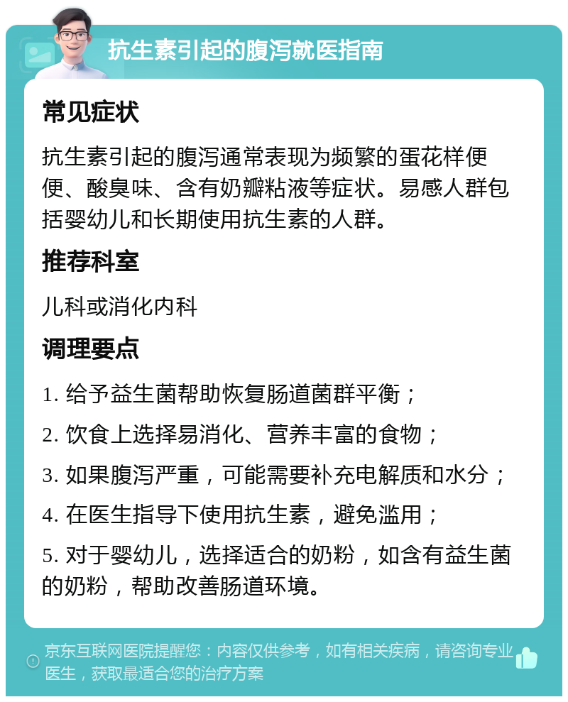 抗生素引起的腹泻就医指南 常见症状 抗生素引起的腹泻通常表现为频繁的蛋花样便便、酸臭味、含有奶瓣粘液等症状。易感人群包括婴幼儿和长期使用抗生素的人群。 推荐科室 儿科或消化内科 调理要点 1. 给予益生菌帮助恢复肠道菌群平衡； 2. 饮食上选择易消化、营养丰富的食物； 3. 如果腹泻严重，可能需要补充电解质和水分； 4. 在医生指导下使用抗生素，避免滥用； 5. 对于婴幼儿，选择适合的奶粉，如含有益生菌的奶粉，帮助改善肠道环境。