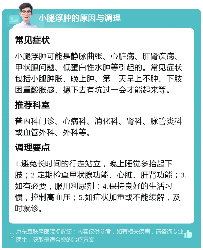 小腿浮肿的原因与调理 常见症状 小腿浮肿可能是静脉曲张、心脏病、肝肾疾病、甲状腺问题、低蛋白性水肿等引起的。常见症状包括小腿肿胀、晚上肿、第二天早上不肿、下肢困重酸胀感、摁下去有坑过一会才能起来等。 推荐科室 普内科门诊、心病科、消化科、肾科、脉管炎科或血管外科、外科等。 调理要点 1.避免长时间的行走站立，晚上睡觉多抬起下肢；2.定期检查甲状腺功能、心脏、肝肾功能；3.如有必要，服用利尿剂；4.保持良好的生活习惯，控制高血压；5.如症状加重或不能缓解，及时就诊。