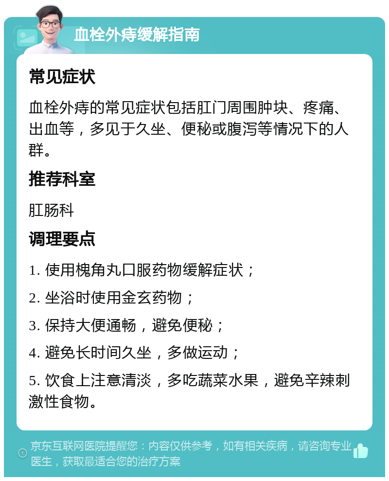 血栓外痔缓解指南 常见症状 血栓外痔的常见症状包括肛门周围肿块、疼痛、出血等，多见于久坐、便秘或腹泻等情况下的人群。 推荐科室 肛肠科 调理要点 1. 使用槐角丸口服药物缓解症状； 2. 坐浴时使用金玄药物； 3. 保持大便通畅，避免便秘； 4. 避免长时间久坐，多做运动； 5. 饮食上注意清淡，多吃蔬菜水果，避免辛辣刺激性食物。