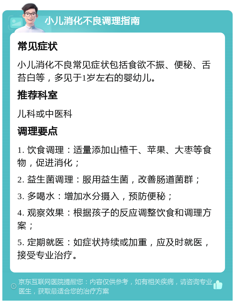 小儿消化不良调理指南 常见症状 小儿消化不良常见症状包括食欲不振、便秘、舌苔白等，多见于1岁左右的婴幼儿。 推荐科室 儿科或中医科 调理要点 1. 饮食调理：适量添加山楂干、苹果、大枣等食物，促进消化； 2. 益生菌调理：服用益生菌，改善肠道菌群； 3. 多喝水：增加水分摄入，预防便秘； 4. 观察效果：根据孩子的反应调整饮食和调理方案； 5. 定期就医：如症状持续或加重，应及时就医，接受专业治疗。