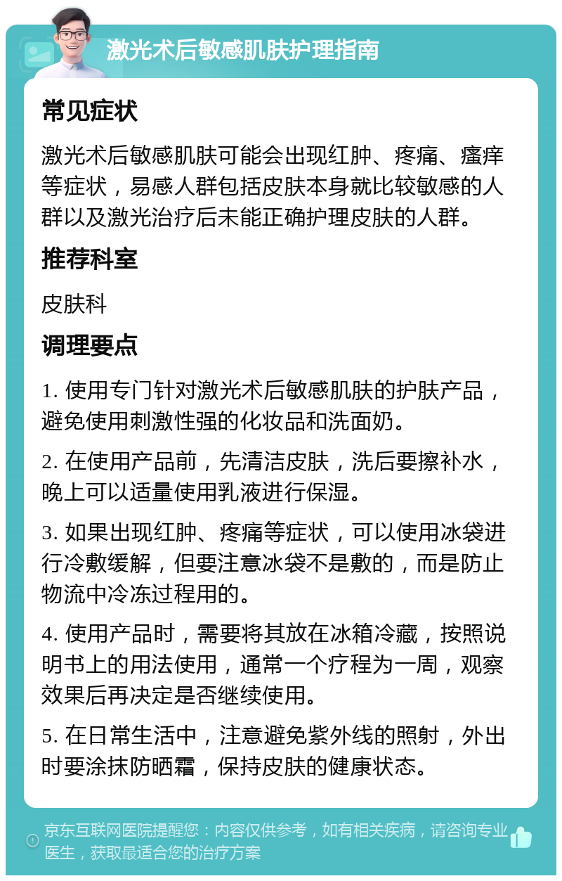 激光术后敏感肌肤护理指南 常见症状 激光术后敏感肌肤可能会出现红肿、疼痛、瘙痒等症状，易感人群包括皮肤本身就比较敏感的人群以及激光治疗后未能正确护理皮肤的人群。 推荐科室 皮肤科 调理要点 1. 使用专门针对激光术后敏感肌肤的护肤产品，避免使用刺激性强的化妆品和洗面奶。 2. 在使用产品前，先清洁皮肤，洗后要擦补水，晚上可以适量使用乳液进行保湿。 3. 如果出现红肿、疼痛等症状，可以使用冰袋进行冷敷缓解，但要注意冰袋不是敷的，而是防止物流中冷冻过程用的。 4. 使用产品时，需要将其放在冰箱冷藏，按照说明书上的用法使用，通常一个疗程为一周，观察效果后再决定是否继续使用。 5. 在日常生活中，注意避免紫外线的照射，外出时要涂抹防晒霜，保持皮肤的健康状态。