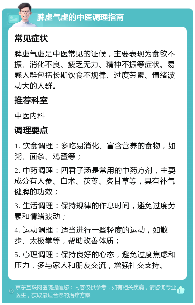 脾虚气虚的中医调理指南 常见症状 脾虚气虚是中医常见的证候，主要表现为食欲不振、消化不良、疲乏无力、精神不振等症状。易感人群包括长期饮食不规律、过度劳累、情绪波动大的人群。 推荐科室 中医内科 调理要点 1. 饮食调理：多吃易消化、富含营养的食物，如粥、面条、鸡蛋等； 2. 中药调理：四君子汤是常用的中药方剂，主要成分有人参、白术、茯苓、炙甘草等，具有补气健脾的功效； 3. 生活调理：保持规律的作息时间，避免过度劳累和情绪波动； 4. 运动调理：适当进行一些轻度的运动，如散步、太极拳等，帮助改善体质； 5. 心理调理：保持良好的心态，避免过度焦虑和压力，多与家人和朋友交流，增强社交支持。