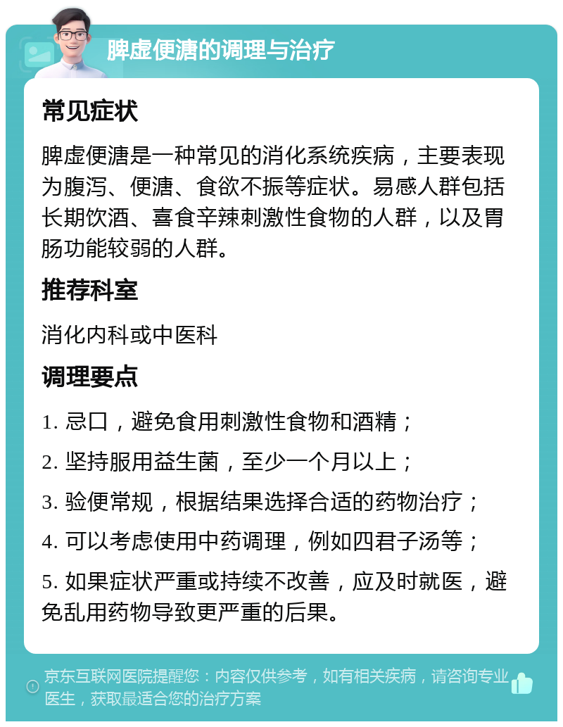 脾虚便溏的调理与治疗 常见症状 脾虚便溏是一种常见的消化系统疾病，主要表现为腹泻、便溏、食欲不振等症状。易感人群包括长期饮酒、喜食辛辣刺激性食物的人群，以及胃肠功能较弱的人群。 推荐科室 消化内科或中医科 调理要点 1. 忌口，避免食用刺激性食物和酒精； 2. 坚持服用益生菌，至少一个月以上； 3. 验便常规，根据结果选择合适的药物治疗； 4. 可以考虑使用中药调理，例如四君子汤等； 5. 如果症状严重或持续不改善，应及时就医，避免乱用药物导致更严重的后果。