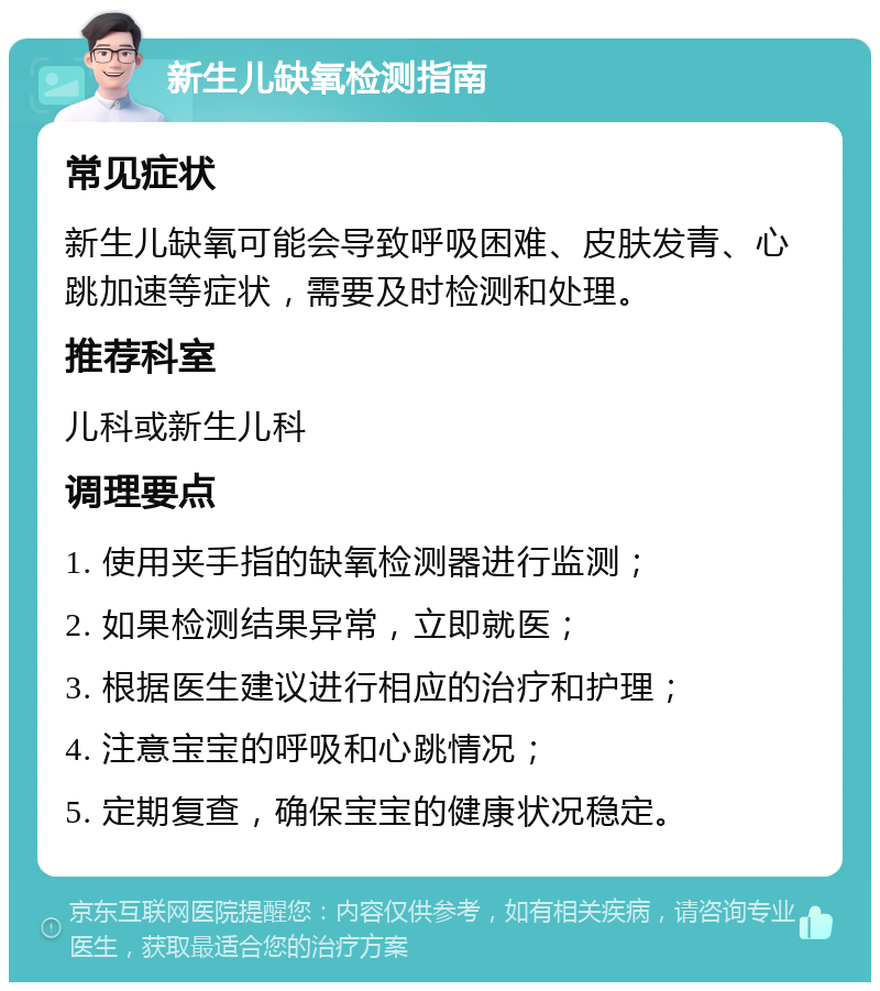 新生儿缺氧检测指南 常见症状 新生儿缺氧可能会导致呼吸困难、皮肤发青、心跳加速等症状，需要及时检测和处理。 推荐科室 儿科或新生儿科 调理要点 1. 使用夹手指的缺氧检测器进行监测； 2. 如果检测结果异常，立即就医； 3. 根据医生建议进行相应的治疗和护理； 4. 注意宝宝的呼吸和心跳情况； 5. 定期复查，确保宝宝的健康状况稳定。