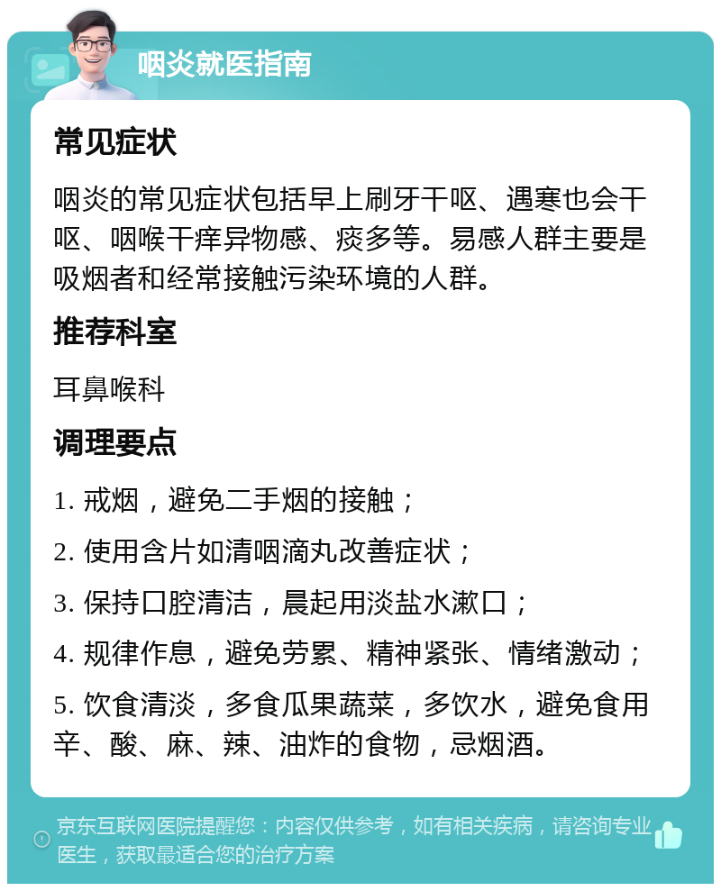 咽炎就医指南 常见症状 咽炎的常见症状包括早上刷牙干呕、遇寒也会干呕、咽喉干痒异物感、痰多等。易感人群主要是吸烟者和经常接触污染环境的人群。 推荐科室 耳鼻喉科 调理要点 1. 戒烟，避免二手烟的接触； 2. 使用含片如清咽滴丸改善症状； 3. 保持口腔清洁，晨起用淡盐水漱口； 4. 规律作息，避免劳累、精神紧张、情绪激动； 5. 饮食清淡，多食瓜果蔬菜，多饮水，避免食用辛、酸、麻、辣、油炸的食物，忌烟酒。