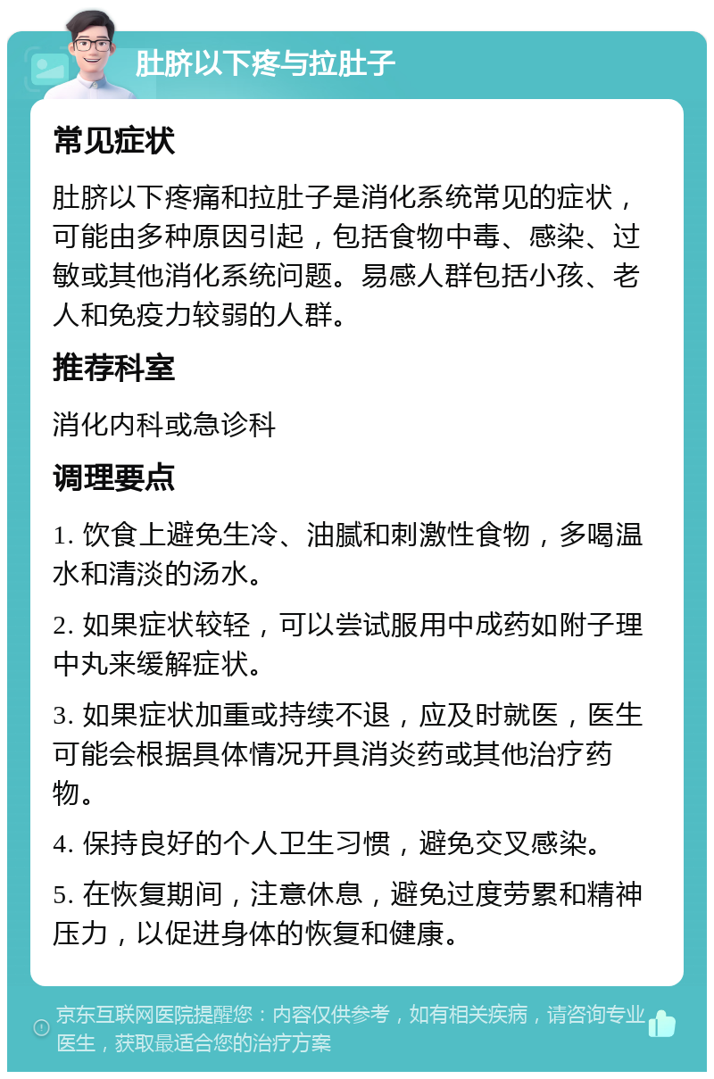 肚脐以下疼与拉肚子 常见症状 肚脐以下疼痛和拉肚子是消化系统常见的症状，可能由多种原因引起，包括食物中毒、感染、过敏或其他消化系统问题。易感人群包括小孩、老人和免疫力较弱的人群。 推荐科室 消化内科或急诊科 调理要点 1. 饮食上避免生冷、油腻和刺激性食物，多喝温水和清淡的汤水。 2. 如果症状较轻，可以尝试服用中成药如附子理中丸来缓解症状。 3. 如果症状加重或持续不退，应及时就医，医生可能会根据具体情况开具消炎药或其他治疗药物。 4. 保持良好的个人卫生习惯，避免交叉感染。 5. 在恢复期间，注意休息，避免过度劳累和精神压力，以促进身体的恢复和健康。