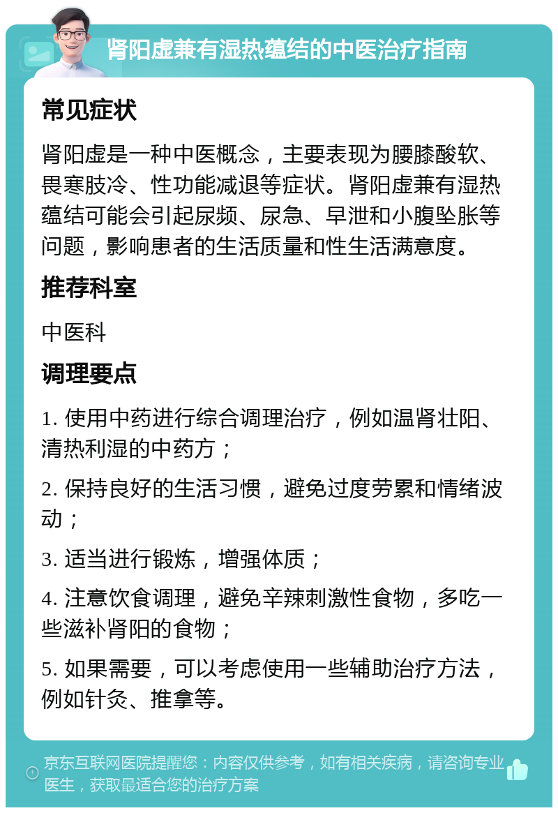 肾阳虚兼有湿热蕴结的中医治疗指南 常见症状 肾阳虚是一种中医概念，主要表现为腰膝酸软、畏寒肢冷、性功能减退等症状。肾阳虚兼有湿热蕴结可能会引起尿频、尿急、早泄和小腹坠胀等问题，影响患者的生活质量和性生活满意度。 推荐科室 中医科 调理要点 1. 使用中药进行综合调理治疗，例如温肾壮阳、清热利湿的中药方； 2. 保持良好的生活习惯，避免过度劳累和情绪波动； 3. 适当进行锻炼，增强体质； 4. 注意饮食调理，避免辛辣刺激性食物，多吃一些滋补肾阳的食物； 5. 如果需要，可以考虑使用一些辅助治疗方法，例如针灸、推拿等。