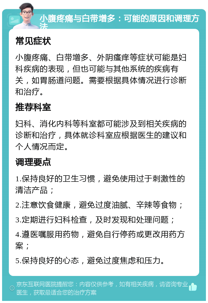 小腹疼痛与白带增多：可能的原因和调理方法 常见症状 小腹疼痛、白带增多、外阴瘙痒等症状可能是妇科疾病的表现，但也可能与其他系统的疾病有关，如胃肠道问题。需要根据具体情况进行诊断和治疗。 推荐科室 妇科、消化内科等科室都可能涉及到相关疾病的诊断和治疗，具体就诊科室应根据医生的建议和个人情况而定。 调理要点 1.保持良好的卫生习惯，避免使用过于刺激性的清洁产品； 2.注意饮食健康，避免过度油腻、辛辣等食物； 3.定期进行妇科检查，及时发现和处理问题； 4.遵医嘱服用药物，避免自行停药或更改用药方案； 5.保持良好的心态，避免过度焦虑和压力。