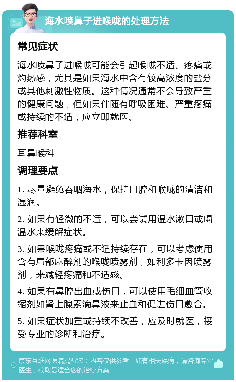 海水喷鼻子进喉咙的处理方法 常见症状 海水喷鼻子进喉咙可能会引起喉咙不适、疼痛或灼热感，尤其是如果海水中含有较高浓度的盐分或其他刺激性物质。这种情况通常不会导致严重的健康问题，但如果伴随有呼吸困难、严重疼痛或持续的不适，应立即就医。 推荐科室 耳鼻喉科 调理要点 1. 尽量避免吞咽海水，保持口腔和喉咙的清洁和湿润。 2. 如果有轻微的不适，可以尝试用温水漱口或喝温水来缓解症状。 3. 如果喉咙疼痛或不适持续存在，可以考虑使用含有局部麻醉剂的喉咙喷雾剂，如利多卡因喷雾剂，来减轻疼痛和不适感。 4. 如果有鼻腔出血或伤口，可以使用毛细血管收缩剂如肾上腺素滴鼻液来止血和促进伤口愈合。 5. 如果症状加重或持续不改善，应及时就医，接受专业的诊断和治疗。