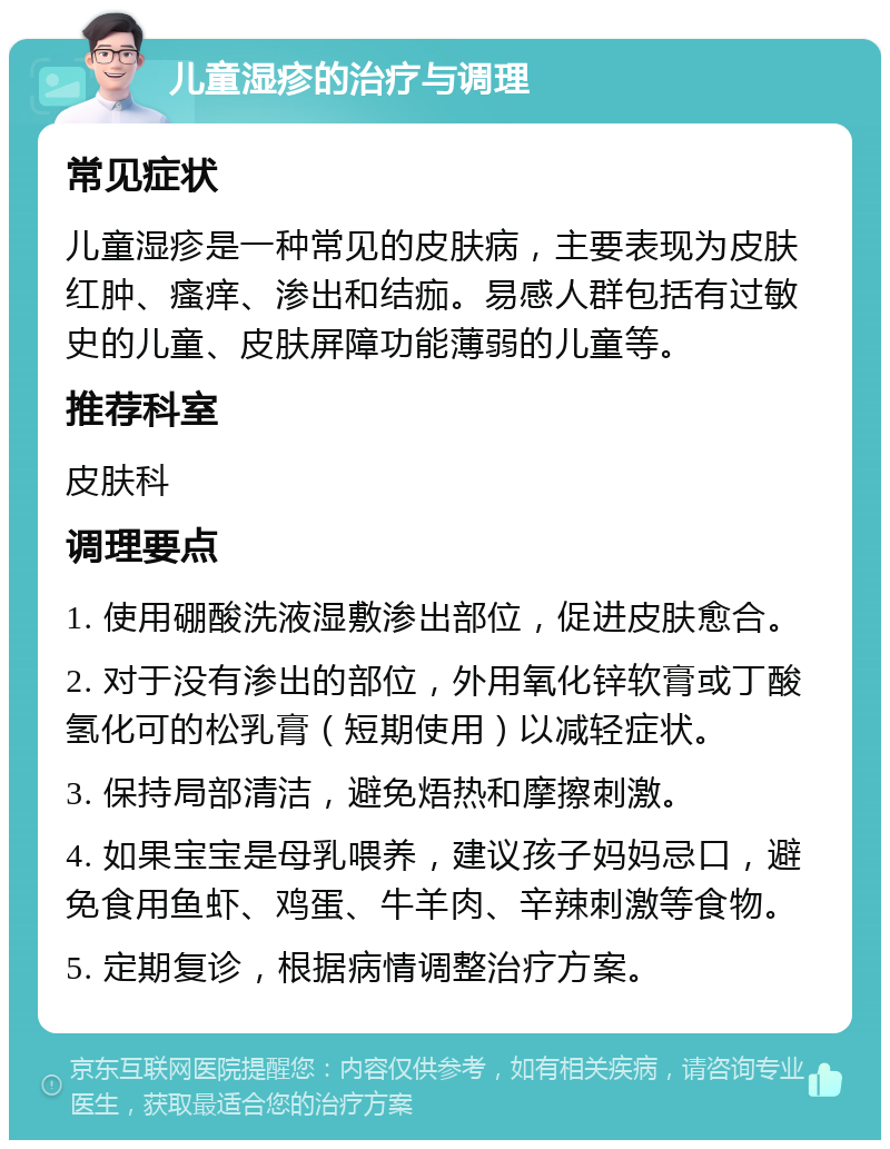 儿童湿疹的治疗与调理 常见症状 儿童湿疹是一种常见的皮肤病，主要表现为皮肤红肿、瘙痒、渗出和结痂。易感人群包括有过敏史的儿童、皮肤屏障功能薄弱的儿童等。 推荐科室 皮肤科 调理要点 1. 使用硼酸洗液湿敷渗出部位，促进皮肤愈合。 2. 对于没有渗出的部位，外用氧化锌软膏或丁酸氢化可的松乳膏（短期使用）以减轻症状。 3. 保持局部清洁，避免焐热和摩擦刺激。 4. 如果宝宝是母乳喂养，建议孩子妈妈忌口，避免食用鱼虾、鸡蛋、牛羊肉、辛辣刺激等食物。 5. 定期复诊，根据病情调整治疗方案。