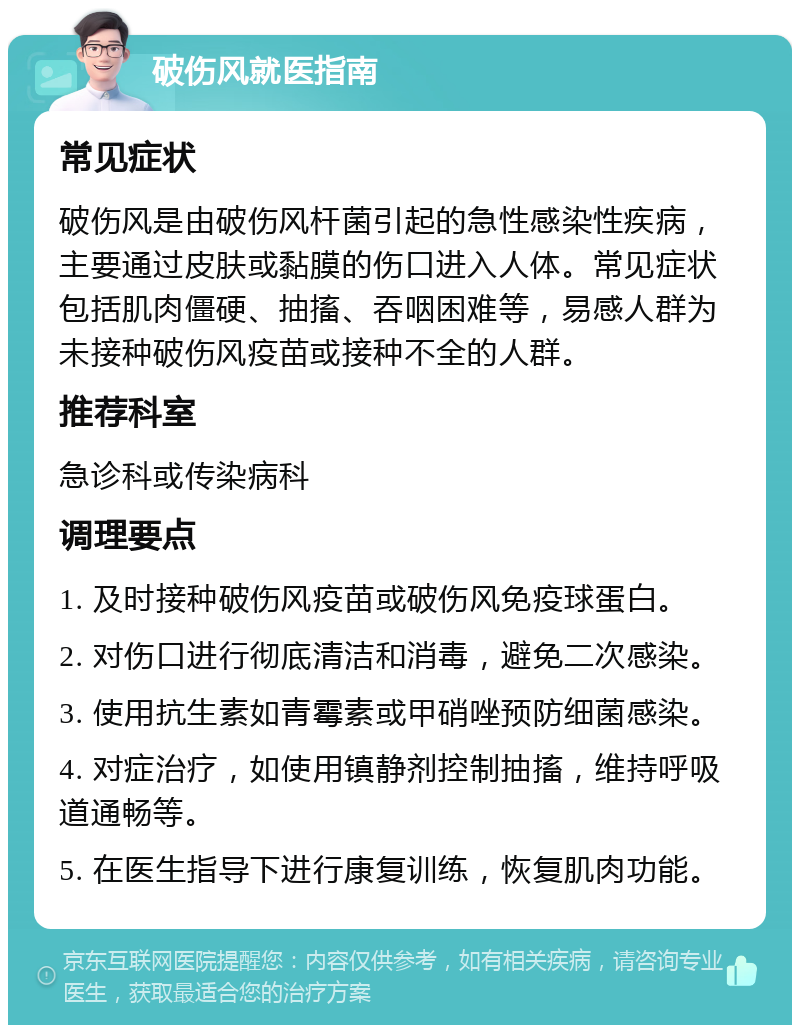 破伤风就医指南 常见症状 破伤风是由破伤风杆菌引起的急性感染性疾病，主要通过皮肤或黏膜的伤口进入人体。常见症状包括肌肉僵硬、抽搐、吞咽困难等，易感人群为未接种破伤风疫苗或接种不全的人群。 推荐科室 急诊科或传染病科 调理要点 1. 及时接种破伤风疫苗或破伤风免疫球蛋白。 2. 对伤口进行彻底清洁和消毒，避免二次感染。 3. 使用抗生素如青霉素或甲硝唑预防细菌感染。 4. 对症治疗，如使用镇静剂控制抽搐，维持呼吸道通畅等。 5. 在医生指导下进行康复训练，恢复肌肉功能。