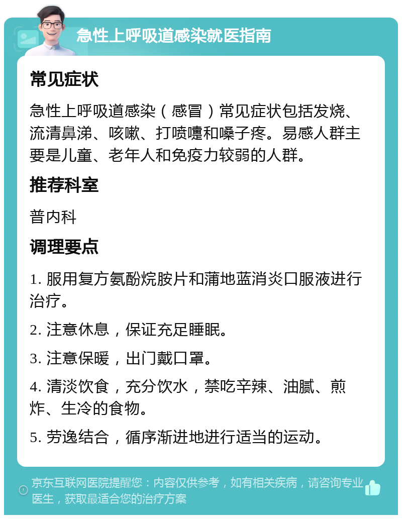 急性上呼吸道感染就医指南 常见症状 急性上呼吸道感染（感冒）常见症状包括发烧、流清鼻涕、咳嗽、打喷嚏和嗓子疼。易感人群主要是儿童、老年人和免疫力较弱的人群。 推荐科室 普内科 调理要点 1. 服用复方氨酚烷胺片和蒲地蓝消炎口服液进行治疗。 2. 注意休息，保证充足睡眠。 3. 注意保暖，出门戴口罩。 4. 清淡饮食，充分饮水，禁吃辛辣、油腻、煎炸、生冷的食物。 5. 劳逸结合，循序渐进地进行适当的运动。