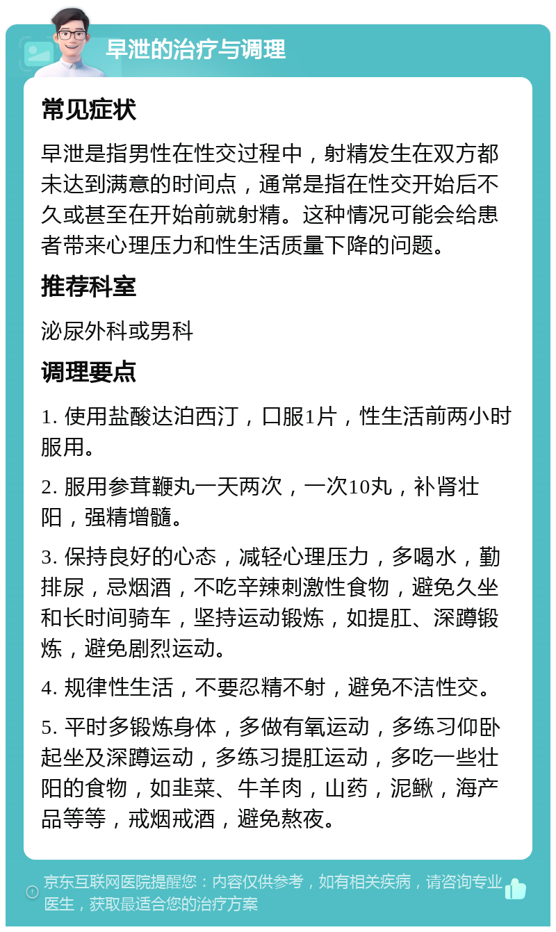 早泄的治疗与调理 常见症状 早泄是指男性在性交过程中，射精发生在双方都未达到满意的时间点，通常是指在性交开始后不久或甚至在开始前就射精。这种情况可能会给患者带来心理压力和性生活质量下降的问题。 推荐科室 泌尿外科或男科 调理要点 1. 使用盐酸达泊西汀，口服1片，性生活前两小时服用。 2. 服用参茸鞭丸一天两次，一次10丸，补肾壮阳，强精增髓。 3. 保持良好的心态，减轻心理压力，多喝水，勤排尿，忌烟酒，不吃辛辣刺激性食物，避免久坐和长时间骑车，坚持运动锻炼，如提肛、深蹲锻炼，避免剧烈运动。 4. 规律性生活，不要忍精不射，避免不洁性交。 5. 平时多锻炼身体，多做有氧运动，多练习仰卧起坐及深蹲运动，多练习提肛运动，多吃一些壮阳的食物，如韭菜、牛羊肉，山药，泥鳅，海产品等等，戒烟戒酒，避免熬夜。