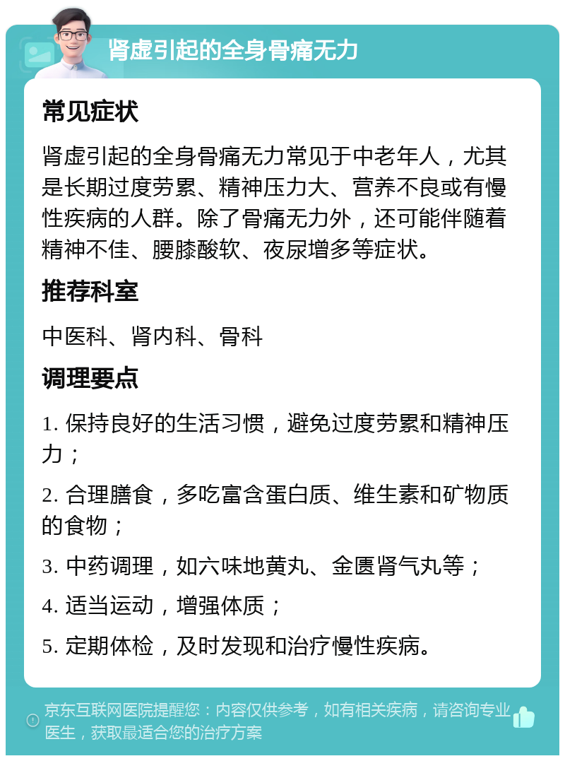 肾虚引起的全身骨痛无力 常见症状 肾虚引起的全身骨痛无力常见于中老年人，尤其是长期过度劳累、精神压力大、营养不良或有慢性疾病的人群。除了骨痛无力外，还可能伴随着精神不佳、腰膝酸软、夜尿增多等症状。 推荐科室 中医科、肾内科、骨科 调理要点 1. 保持良好的生活习惯，避免过度劳累和精神压力； 2. 合理膳食，多吃富含蛋白质、维生素和矿物质的食物； 3. 中药调理，如六味地黄丸、金匮肾气丸等； 4. 适当运动，增强体质； 5. 定期体检，及时发现和治疗慢性疾病。