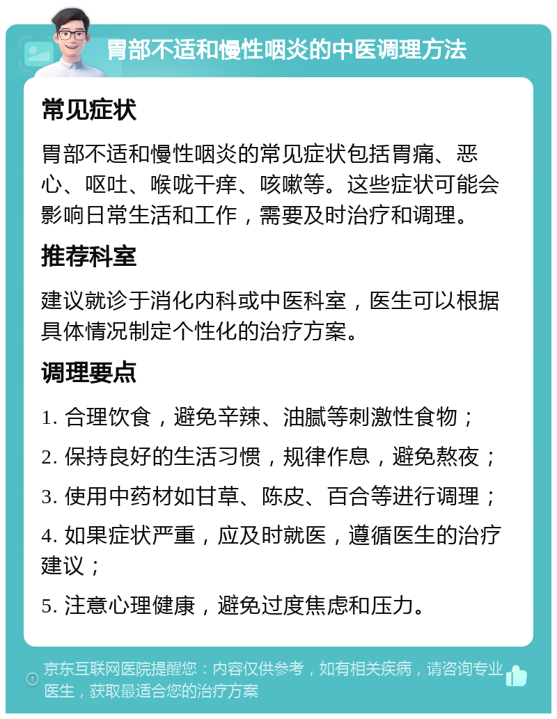 胃部不适和慢性咽炎的中医调理方法 常见症状 胃部不适和慢性咽炎的常见症状包括胃痛、恶心、呕吐、喉咙干痒、咳嗽等。这些症状可能会影响日常生活和工作，需要及时治疗和调理。 推荐科室 建议就诊于消化内科或中医科室，医生可以根据具体情况制定个性化的治疗方案。 调理要点 1. 合理饮食，避免辛辣、油腻等刺激性食物； 2. 保持良好的生活习惯，规律作息，避免熬夜； 3. 使用中药材如甘草、陈皮、百合等进行调理； 4. 如果症状严重，应及时就医，遵循医生的治疗建议； 5. 注意心理健康，避免过度焦虑和压力。