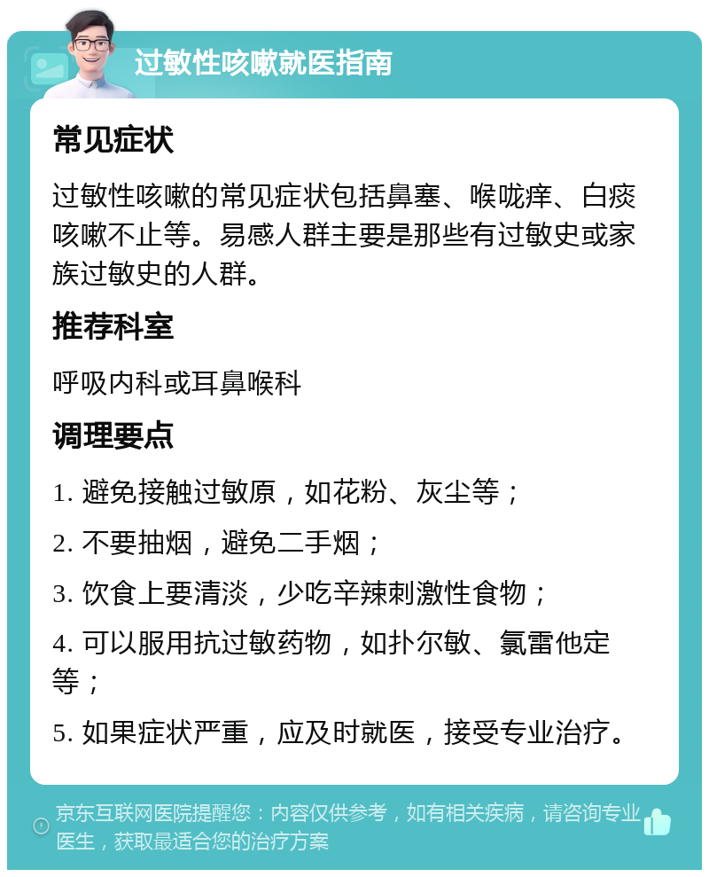 过敏性咳嗽就医指南 常见症状 过敏性咳嗽的常见症状包括鼻塞、喉咙痒、白痰咳嗽不止等。易感人群主要是那些有过敏史或家族过敏史的人群。 推荐科室 呼吸内科或耳鼻喉科 调理要点 1. 避免接触过敏原，如花粉、灰尘等； 2. 不要抽烟，避免二手烟； 3. 饮食上要清淡，少吃辛辣刺激性食物； 4. 可以服用抗过敏药物，如扑尔敏、氯雷他定等； 5. 如果症状严重，应及时就医，接受专业治疗。